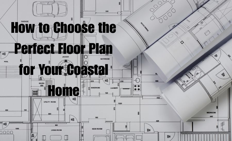 How to Choose the Perfect Floor Plan for Your Coastal Home