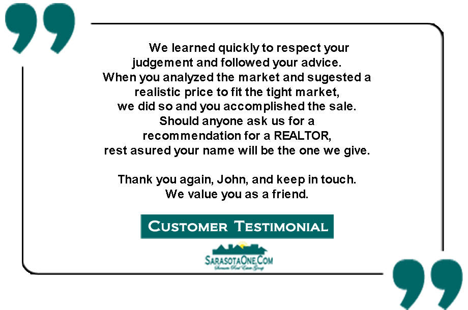 We learned quickly to respect your  judgement and followed your advice. When you analyzed the market and sugested a  realistic price to fit the tight market,  we did so and you accomplished the sale.  Should anyone ask us for a  recommendation for a REALTOR,  rest asured your name will be the one we give.  Thank you again, John, and keep in touch.  We value you as a friend.